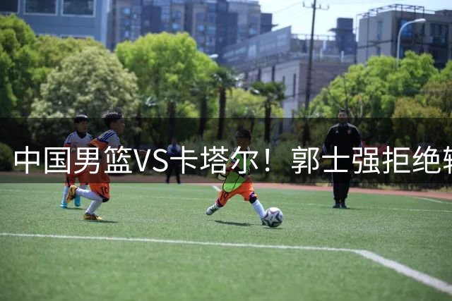 中国男篮VS卡塔尔！郭士强拒绝输球，杨瀚森首发，CCTV5直播