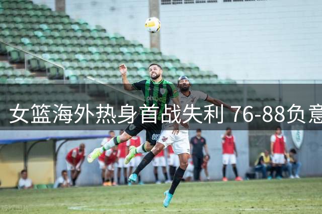 女篮海外热身首战失利 76-88负意大利暴露隐忧