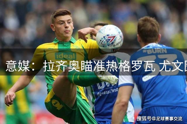 意媒：拉齐奥瞄准热格罗瓦 尤文因伤员暂缓放人