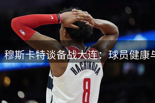 穆斯卡特谈备战大连：球员健康与状态并存 全队需全力以赴